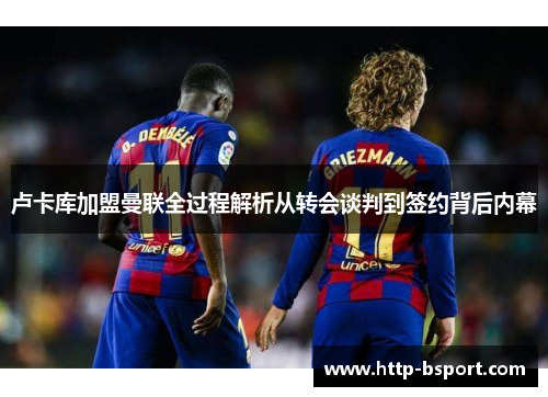 卢卡库加盟曼联全过程解析从转会谈判到签约背后内幕