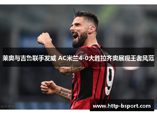 莱奥与吉鲁联手发威 AC米兰4-0大胜拉齐奥展现王者风范