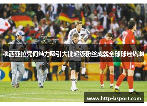 穆西亚拉凭何魅力吸引大批超级粉丝成就全球球迷热潮